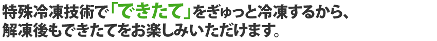 特殊冷凍技術で「できたて」をぎゅっと冷凍するから、解凍後もできたてをお楽しみいただけます。