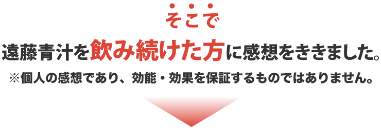 そこで遠藤青汁を飲み続けた方に感想をききました。※個人の感想であり、効能・効果を保証するものではありません。