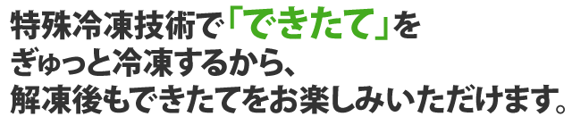 特殊冷凍技術で「できたて」をぎゅっと冷凍するから、解凍後もできたてをお楽しみいただけます。